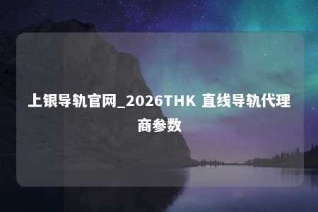 上银导轨官网_2026THK 直线导轨代理商参数