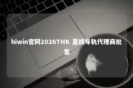 hiwin官网2026THK 直线导轨代理商批发