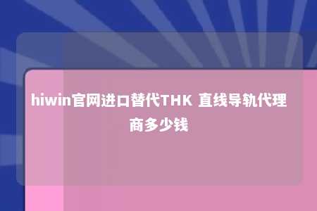 hiwin官网进口替代THK 直线导轨代理商多少钱