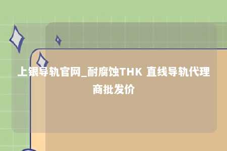 上银导轨官网_耐腐蚀THK 直线导轨代理商批发价