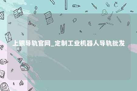 上银导轨官网_定制工业机器人导轨批发