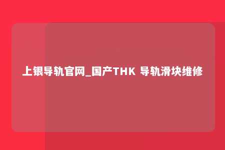 上银导轨官网_国产THK 导轨滑块维修