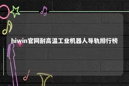 hiwin官网耐高温工业机器人导轨排行榜