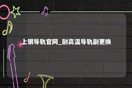 上银导轨官网_耐高温导轨副更换